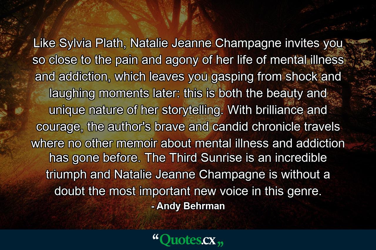 Like Sylvia Plath, Natalie Jeanne Champagne invites you so close to the pain and agony of her life of mental illness and addiction, which leaves you gasping from shock and laughing moments later: this is both the beauty and unique nature of her storytelling. With brilliance and courage, the author's brave and candid chronicle travels where no other memoir about mental illness and addiction has gone before. The Third Sunrise is an incredible triumph and Natalie Jeanne Champagne is without a doubt the most important new voice in this genre. - Quote by Andy Behrman