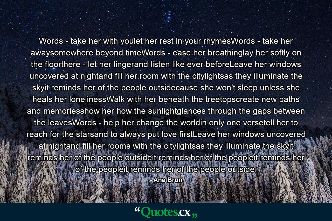 Words - take her with youlet her rest in your rhymesWords - take her awaysomewhere beyond timeWords - ease her breathinglay her softly on the floorthere - let her lingerand listen like ever beforeLeave her windows uncovered at nightand fill her room with the citylightsas they illuminate the skyit reminds her of the people outsidecause she won't sleep unless she heals her lonelinessWalk with her beneath the treetopscreate new paths and memoriesshow her how the sunlightglances through the gaps between the leavesWords - help her change the worldin only one versetell her to reach for the starsand to always put love firstLeave her windows uncovered at nightand fill her rooms with the citylightsas they illuminate the skyit reminds her of the people outsideit reminds her of the peopleit reminds her of the peopleit reminds her of the people outside. - Quote by Ane Brun