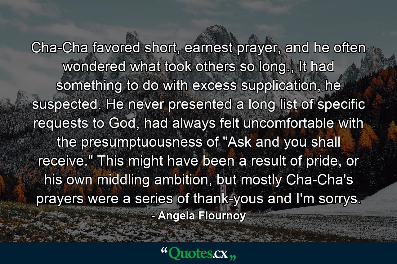 Cha-Cha favored short, earnest prayer, and he often wondered what took others so long., It had something to do with excess supplication, he suspected. He never presented a long list of specific requests to God, had always felt uncomfortable with the presumptuousness of 