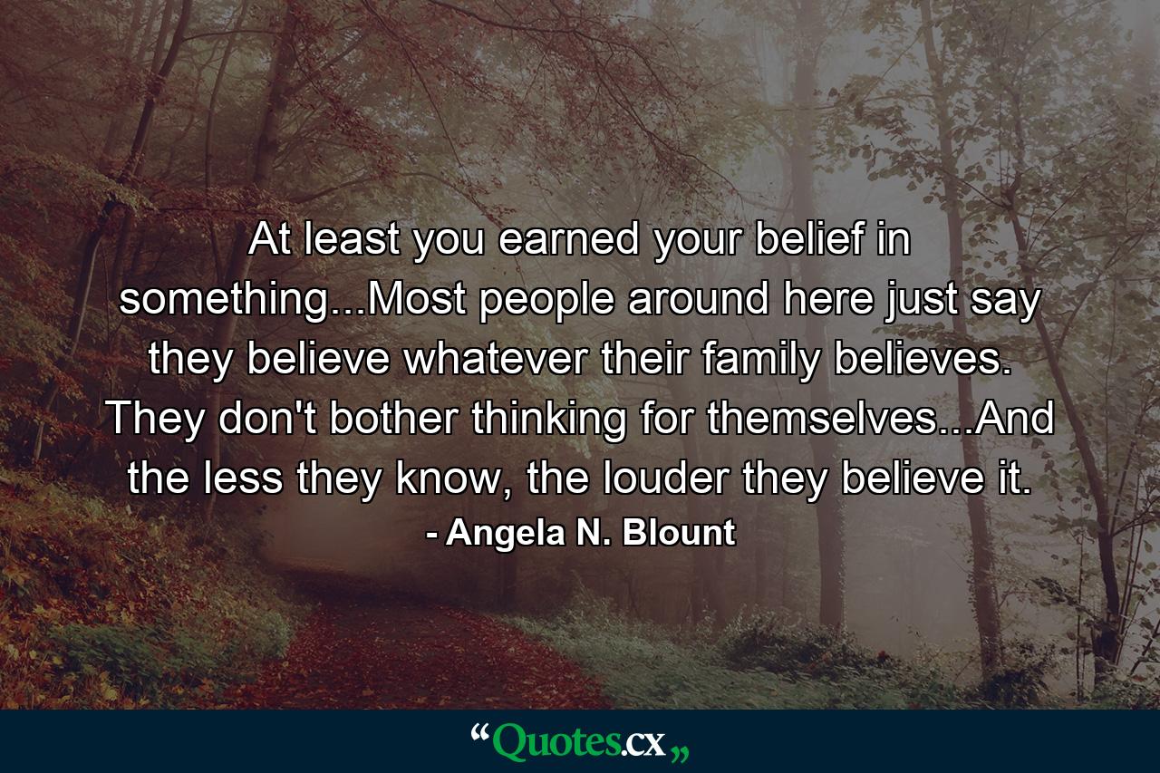 At least you earned your belief in something...Most people around here just say they believe whatever their family believes. They don't bother thinking for themselves...And the less they know, the louder they believe it. - Quote by Angela N. Blount