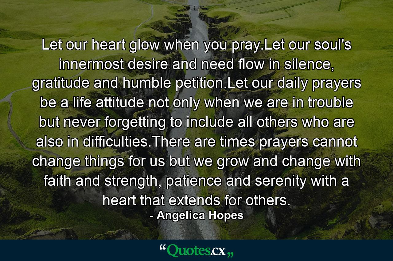 Let our heart glow when you pray.Let our soul's innermost desire and need flow in silence, gratitude and humble petition.Let our daily prayers be a life attitude not only when we are in trouble but never forgetting to include all others who are also in difficulties.There are times prayers cannot change things for us but we grow and change with faith and strength, patience and serenity with a heart that extends for others. - Quote by Angelica Hopes