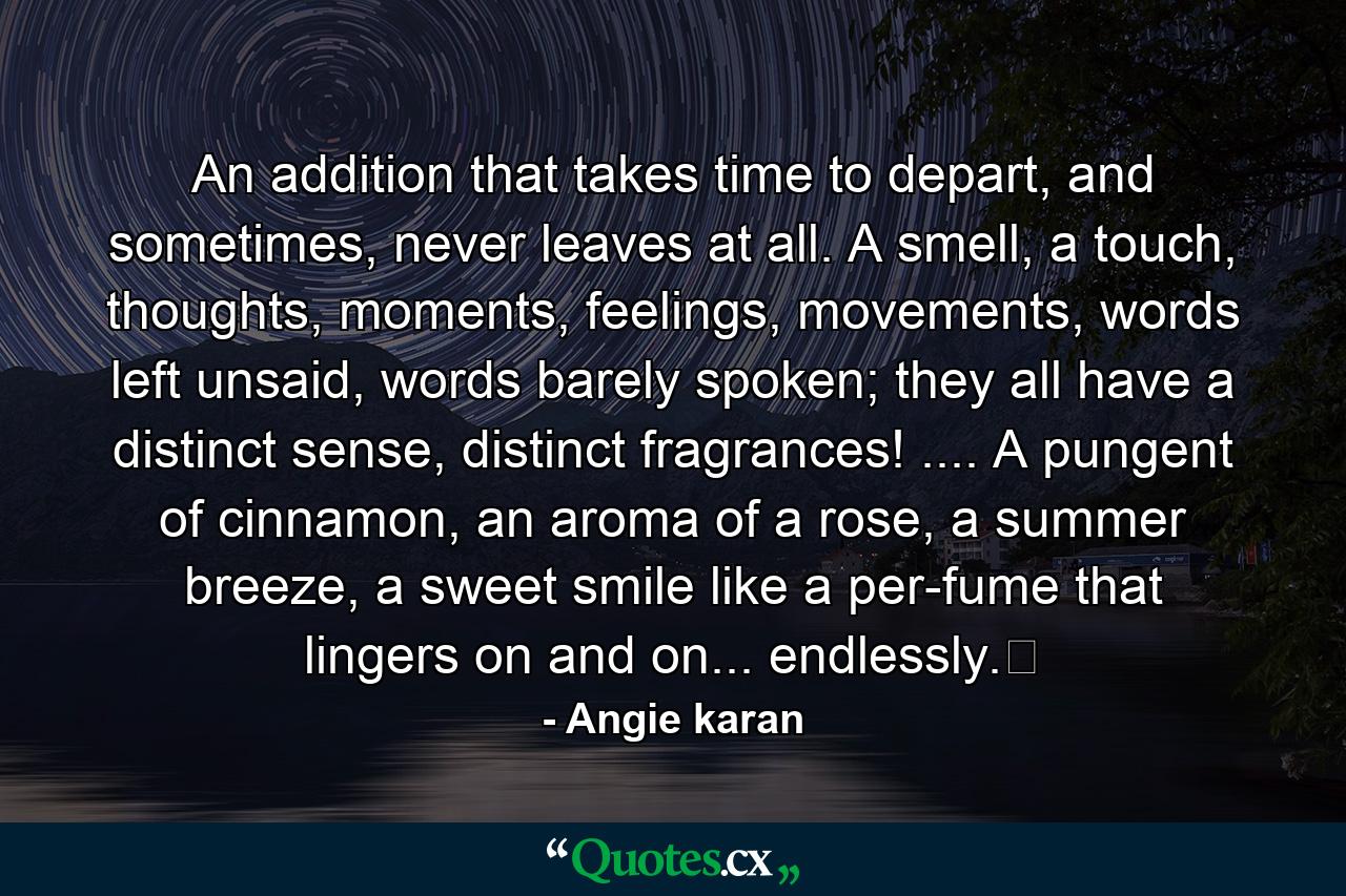 An addition that takes time to depart, and sometimes, never leaves at all. A smell, a touch, thoughts, moments, feelings, movements, words left unsaid, words barely spoken; they all have a distinct sense, distinct fragrances! .... A pungent of cinnamon, an aroma of a rose, a summer breeze, a sweet smile like a per-fume that lingers on and on... endlessly.﻿ - Quote by Angie karan