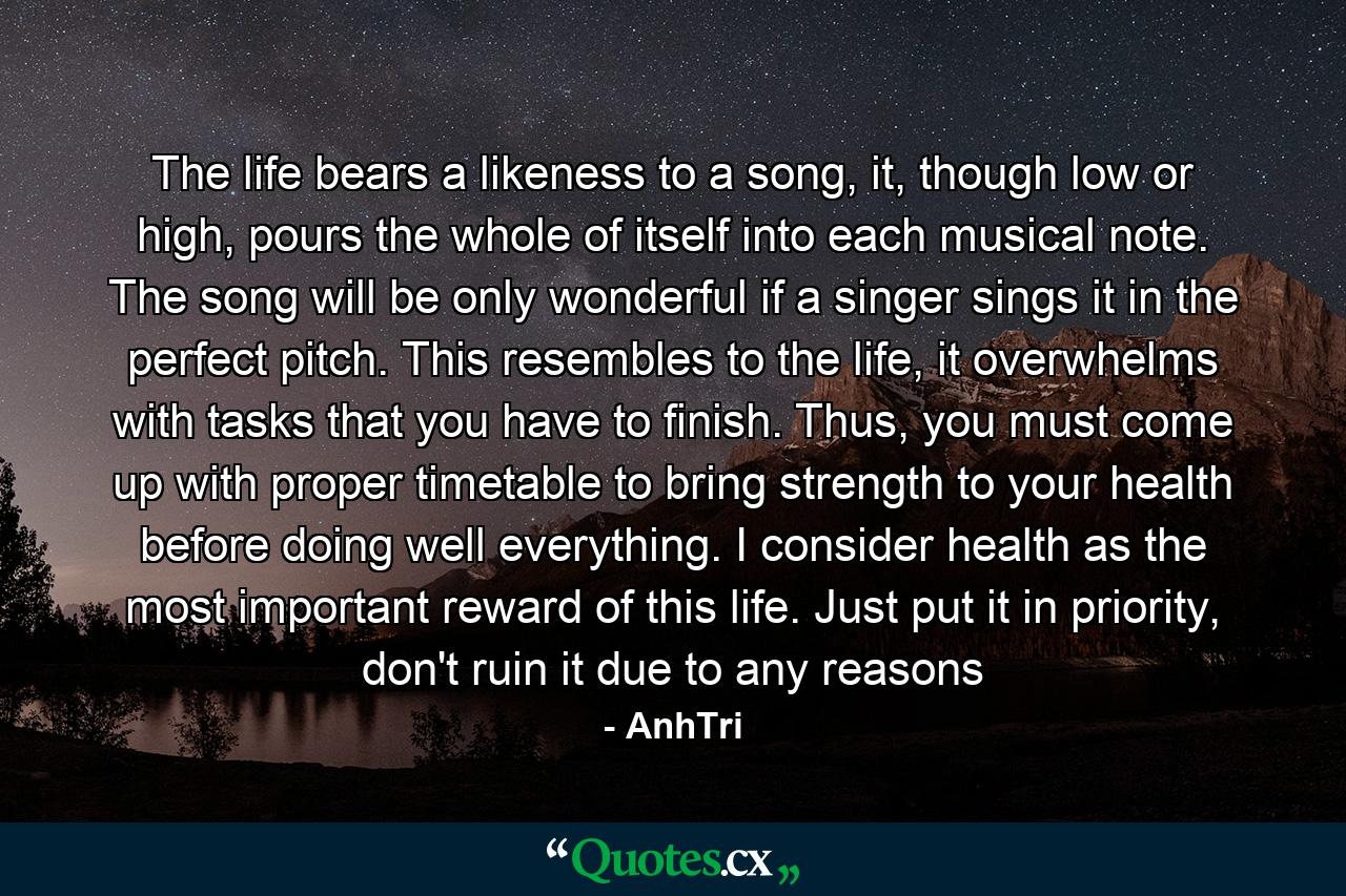 The life bears a likeness to a song, it, though low or high, pours the whole of itself into each musical note. The song will be only wonderful if a singer sings it in the perfect pitch. This resembles to the life, it overwhelms with tasks that you have to finish. Thus, you must come up with proper timetable to bring strength to your health before doing well everything. I consider health as the most important reward of this life. Just put it in priority, don't ruin it due to any reasons - Quote by AnhTri