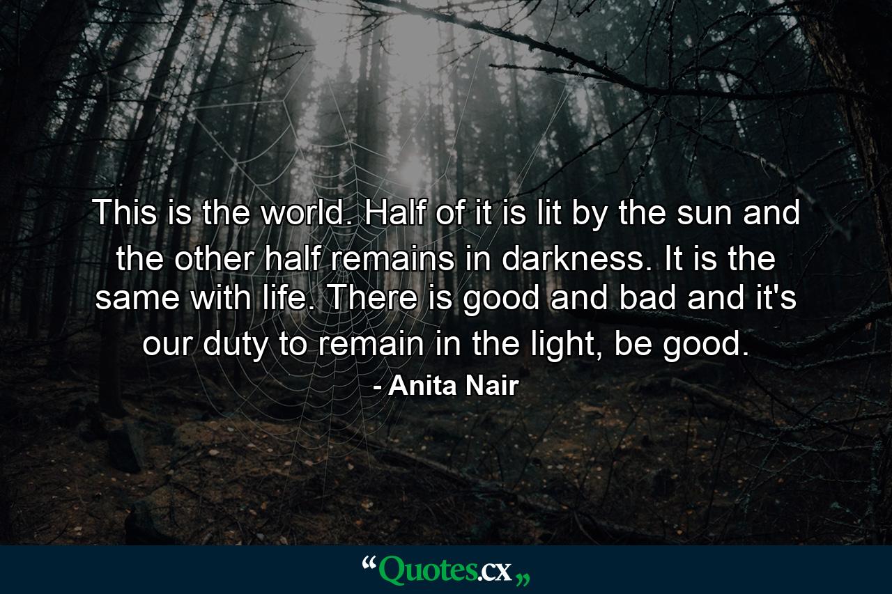 This is the world. Half of it is lit by the sun and the other half remains in darkness. It is the same with life. There is good and bad and it's our duty to remain in the light, be good. - Quote by Anita Nair