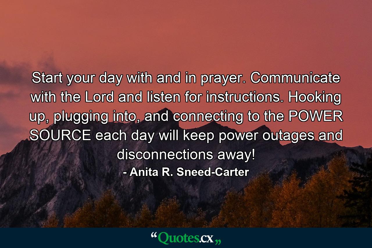 Start your day with and in prayer. Communicate with the Lord and listen for instructions. Hooking up, plugging into, and connecting to the POWER SOURCE each day will keep power outages and disconnections away! - Quote by Anita R. Sneed-Carter