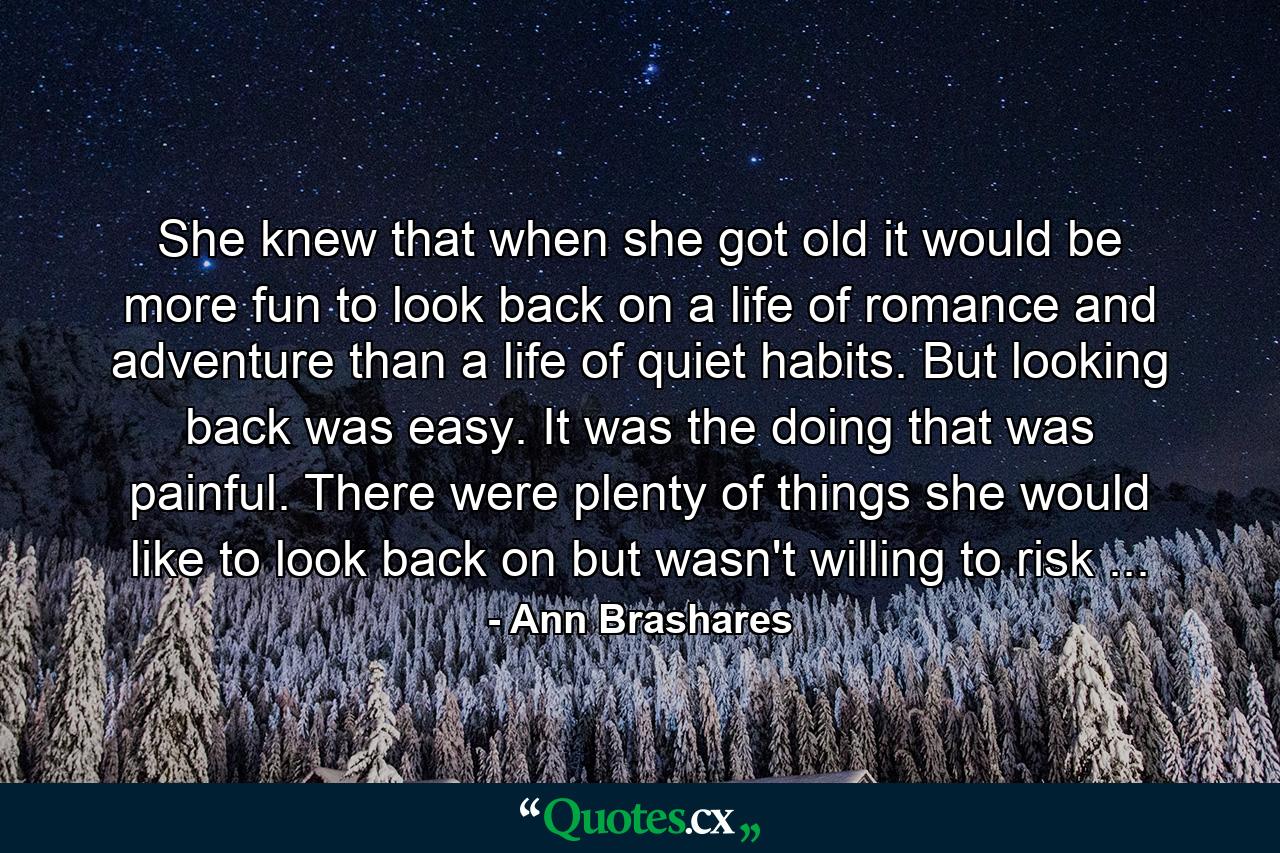 She knew that when she got old it would be more fun to look back on a life of romance and adventure than a life of quiet habits. But looking back was easy. It was the doing that was painful. There were plenty of things she would like to look back on but wasn't willing to risk ... - Quote by Ann Brashares