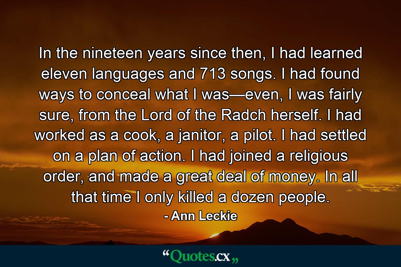 In the nineteen years since then, I had learned eleven languages and 713 songs. I had found ways to conceal what I was—even, I was fairly sure, from the Lord of the Radch herself. I had worked as a cook, a janitor, a pilot. I had settled on a plan of action. I had joined a religious order, and made a great deal of money. In all that time I only killed a dozen people. - Quote by Ann Leckie