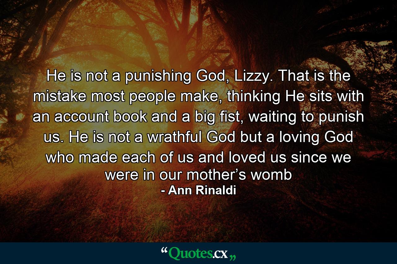 He is not a punishing God, Lizzy. That is the mistake most people make, thinking He sits with an account book and a big fist, waiting to punish us. He is not a wrathful God but a loving God who made each of us and loved us since we were in our mother’s womb - Quote by Ann Rinaldi