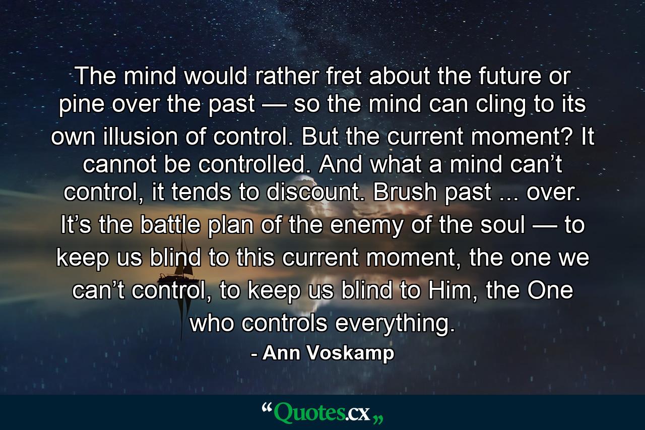 The mind would rather fret about the future or pine over the past — so the mind can cling to its own illusion of control. But the current moment? It cannot be controlled. And what a mind can’t control, it tends to discount. Brush past ... over. It’s the battle plan of the enemy of the soul — to keep us blind to this current moment, the one we can’t control, to keep us blind to Him, the One who controls everything. - Quote by Ann Voskamp