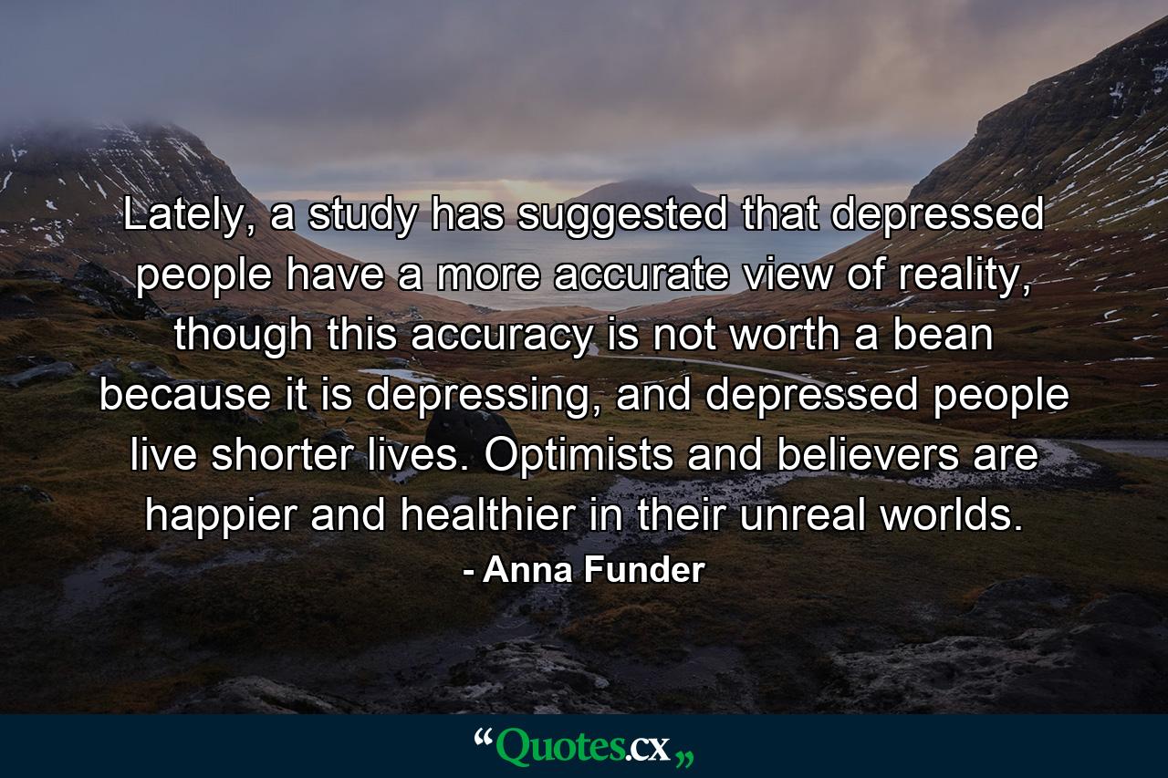 Lately, a study has suggested that depressed people have a more accurate view of reality, though this accuracy is not worth a bean because it is depressing, and depressed people live shorter lives. Optimists and believers are happier and healthier in their unreal worlds. - Quote by Anna Funder