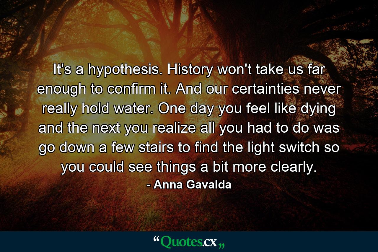 It's a hypothesis. History won't take us far enough to confirm it. And our certainties never really hold water. One day you feel like dying and the next you realize all you had to do was go down a few stairs to find the light switch so you could see things a bit more clearly. - Quote by Anna Gavalda