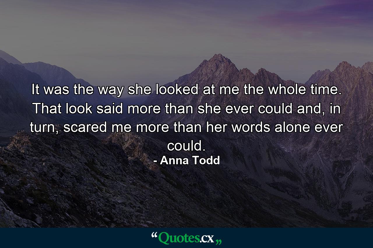 It was the way she looked at me the whole time. That look said more than she ever could and, in turn, scared me more than her words alone ever could. - Quote by Anna Todd