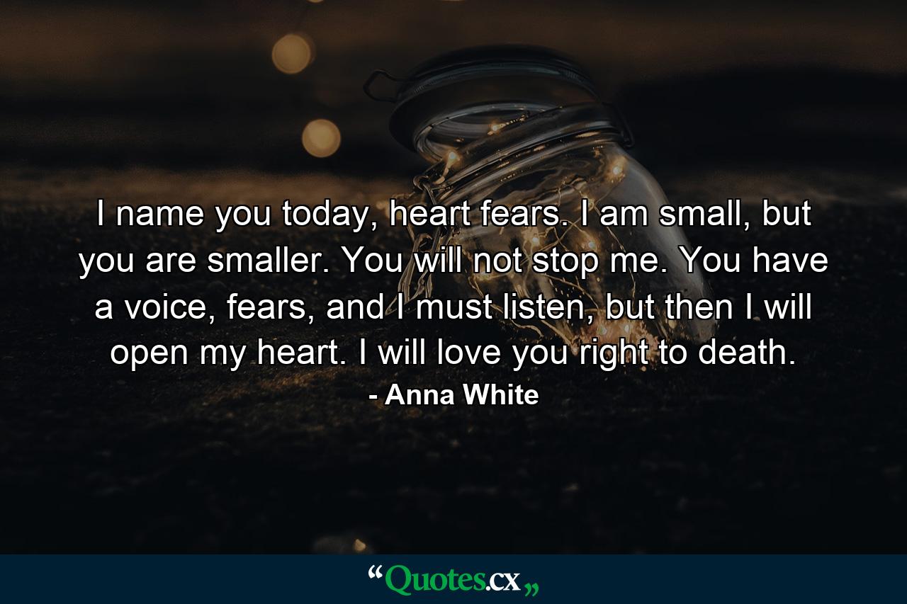 I name you today, heart fears. I am small, but you are smaller. You will not stop me. You have a voice, fears, and I must listen, but then I will open my heart. I will love you right to death. - Quote by Anna White