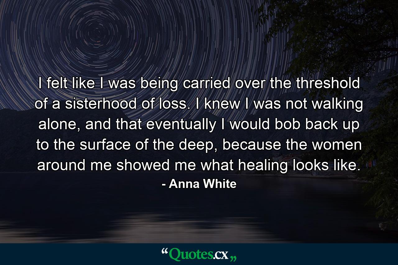 I felt like I was being carried over the threshold of a sisterhood of loss. I knew I was not walking alone, and that eventually I would bob back up to the surface of the deep, because the women around me showed me what healing looks like. - Quote by Anna White