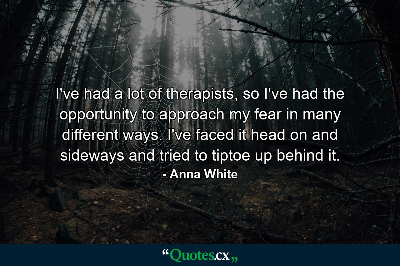 I've had a lot of therapists, so I've had the opportunity to approach my fear in many different ways. I've faced it head on and sideways and tried to tiptoe up behind it. - Quote by Anna White