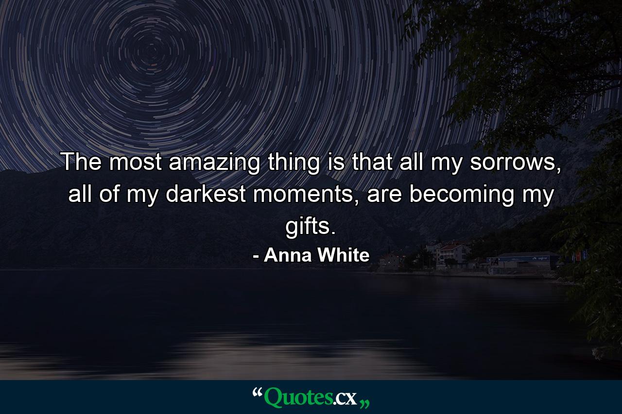 The most amazing thing is that all my sorrows, all of my darkest moments, are becoming my gifts. - Quote by Anna White