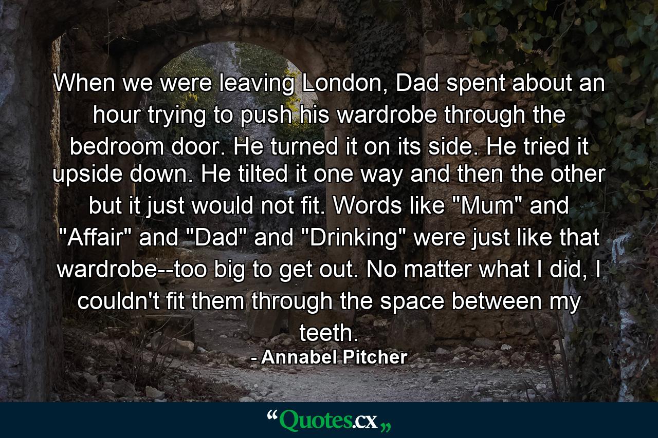 When we were leaving London, Dad spent about an hour trying to push his wardrobe through the bedroom door. He turned it on its side. He tried it upside down. He tilted it one way and then the other but it just would not fit. Words like 