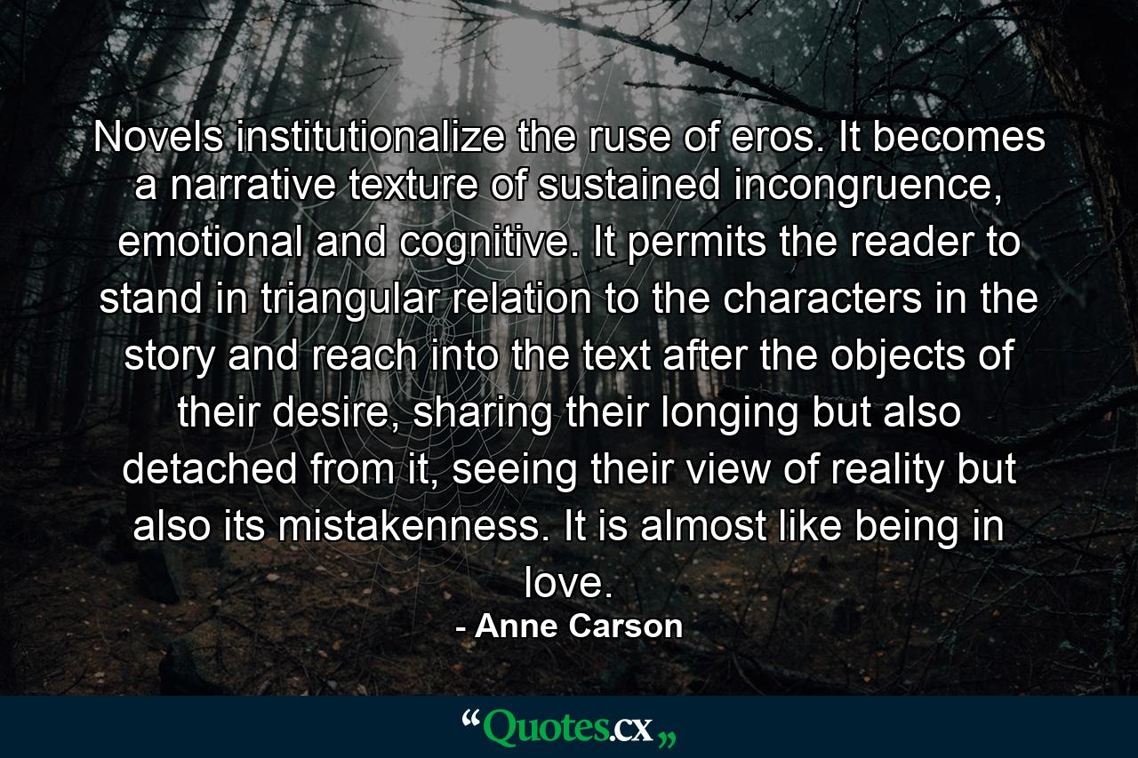 Novels institutionalize the ruse of eros. It becomes a narrative texture of sustained incongruence, emotional and cognitive. It permits the reader to stand in triangular relation to the characters in the story and reach into the text after the objects of their desire, sharing their longing but also detached from it, seeing their view of reality but also its mistakenness. It is almost like being in love. - Quote by Anne Carson