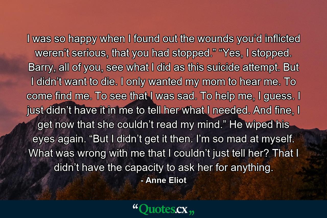 I was so happy when I found out the wounds you’d inflicted weren’t serious, that you had stopped.” “Yes, I stopped. Barry, all of you, see what I did as this suicide attempt. But I didn’t want to die. I only wanted my mom to hear me. To come find me. To see that I was sad. To help me, I guess. I just didn’t have it in me to tell her what I needed. And fine, I get now that she couldn’t read my mind.” He wiped his eyes again. “But I didn’t get it then. I’m so mad at myself. What was wrong with me that I couldn’t just tell her? That I didn’t have the capacity to ask her for anything. - Quote by Anne Eliot