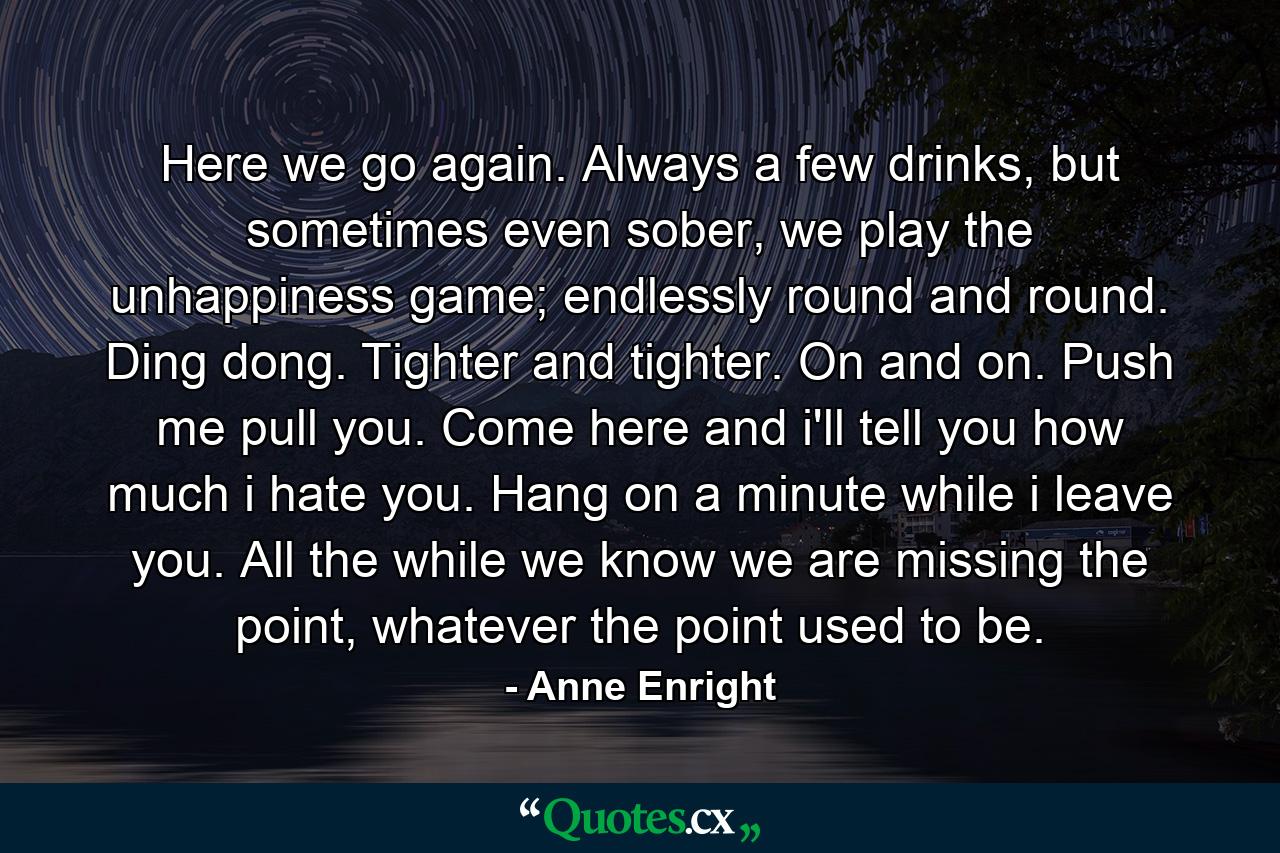 Here we go again. Always a few drinks, but sometimes even sober, we play the unhappiness game; endlessly round and round. Ding dong. Tighter and tighter. On and on. Push me pull you. Come here and i'll tell you how much i hate you. Hang on a minute while i leave you. All the while we know we are missing the point, whatever the point used to be. - Quote by Anne Enright