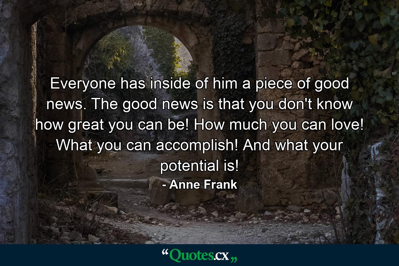 Everyone has inside of him a piece of good news. The good news is that you don't know how great you can be! How much you can love! What you can accomplish! And what your potential is! - Quote by Anne Frank