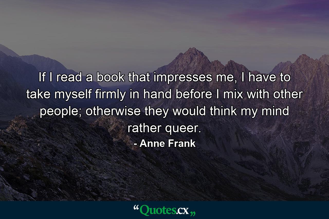 If I read a book that impresses me, I have to take myself firmly in hand before I mix with other people; otherwise they would think my mind rather queer. - Quote by Anne Frank