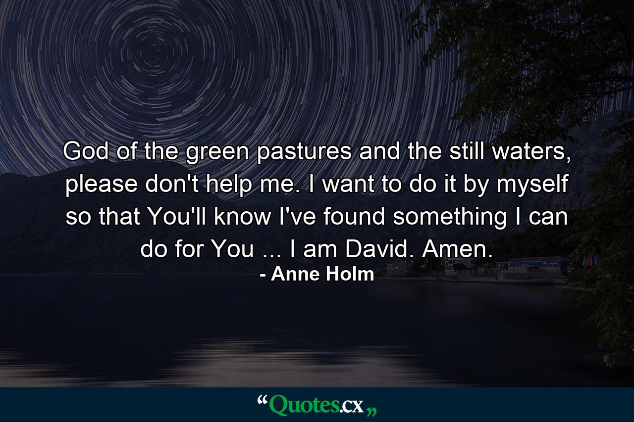 God of the green pastures and the still waters, please don't help me. I want to do it by myself so that You'll know I've found something I can do for You ... I am David. Amen. - Quote by Anne Holm