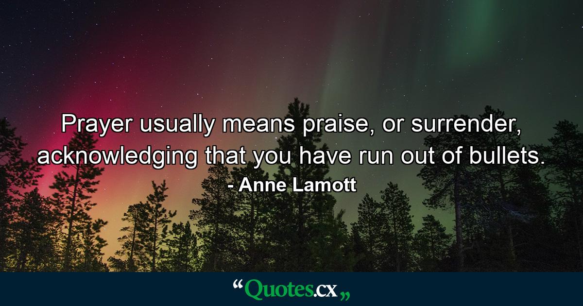 Prayer usually means praise, or surrender, acknowledging that you have run out of bullets. - Quote by Anne Lamott