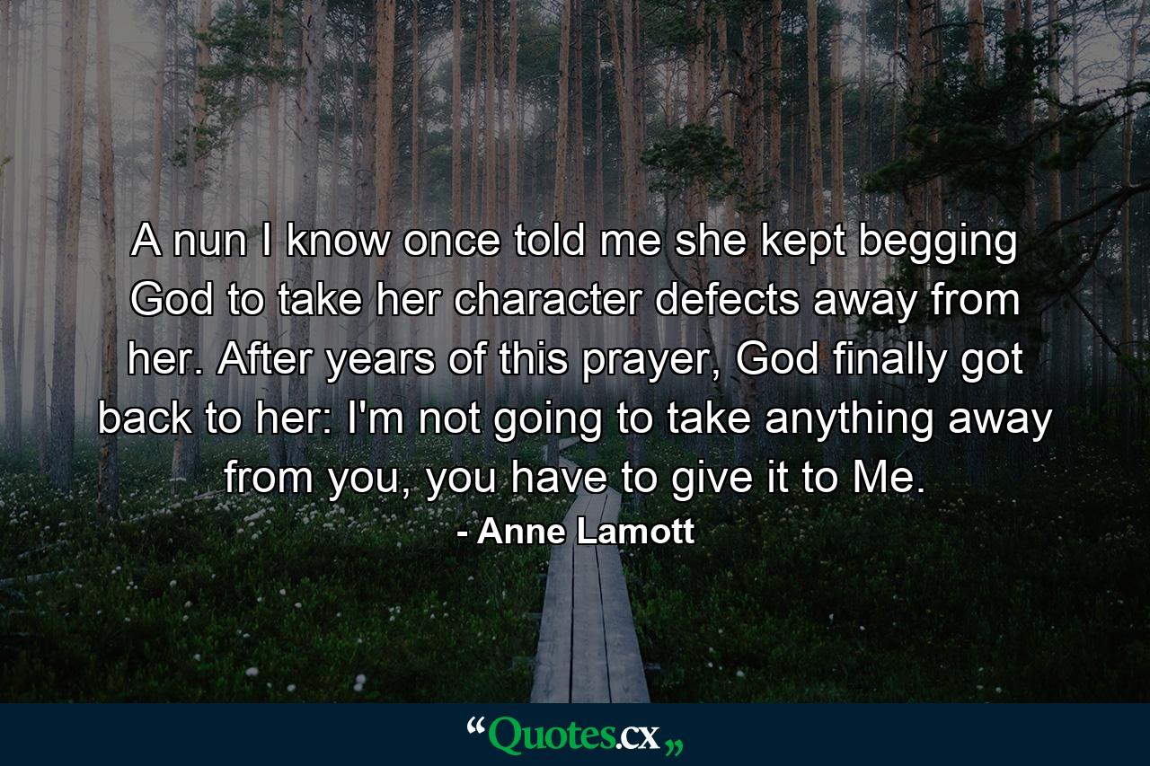 A nun I know once told me she kept begging God to take her character defects away from her. After years of this prayer, God finally got back to her: I'm not going to take anything away from you, you have to give it to Me. - Quote by Anne Lamott