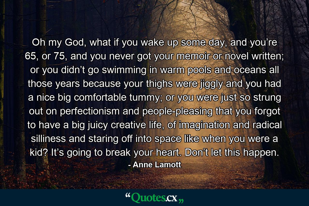 Oh my God, what if you wake up some day, and you’re 65, or 75, and you never got your memoir or novel written; or you didn’t go swimming in warm pools and oceans all those years because your thighs were jiggly and you had a nice big comfortable tummy; or you were just so strung out on perfectionism and people-pleasing that you forgot to have a big juicy creative life, of imagination and radical silliness and staring off into space like when you were a kid? It’s going to break your heart. Don’t let this happen. - Quote by Anne Lamott