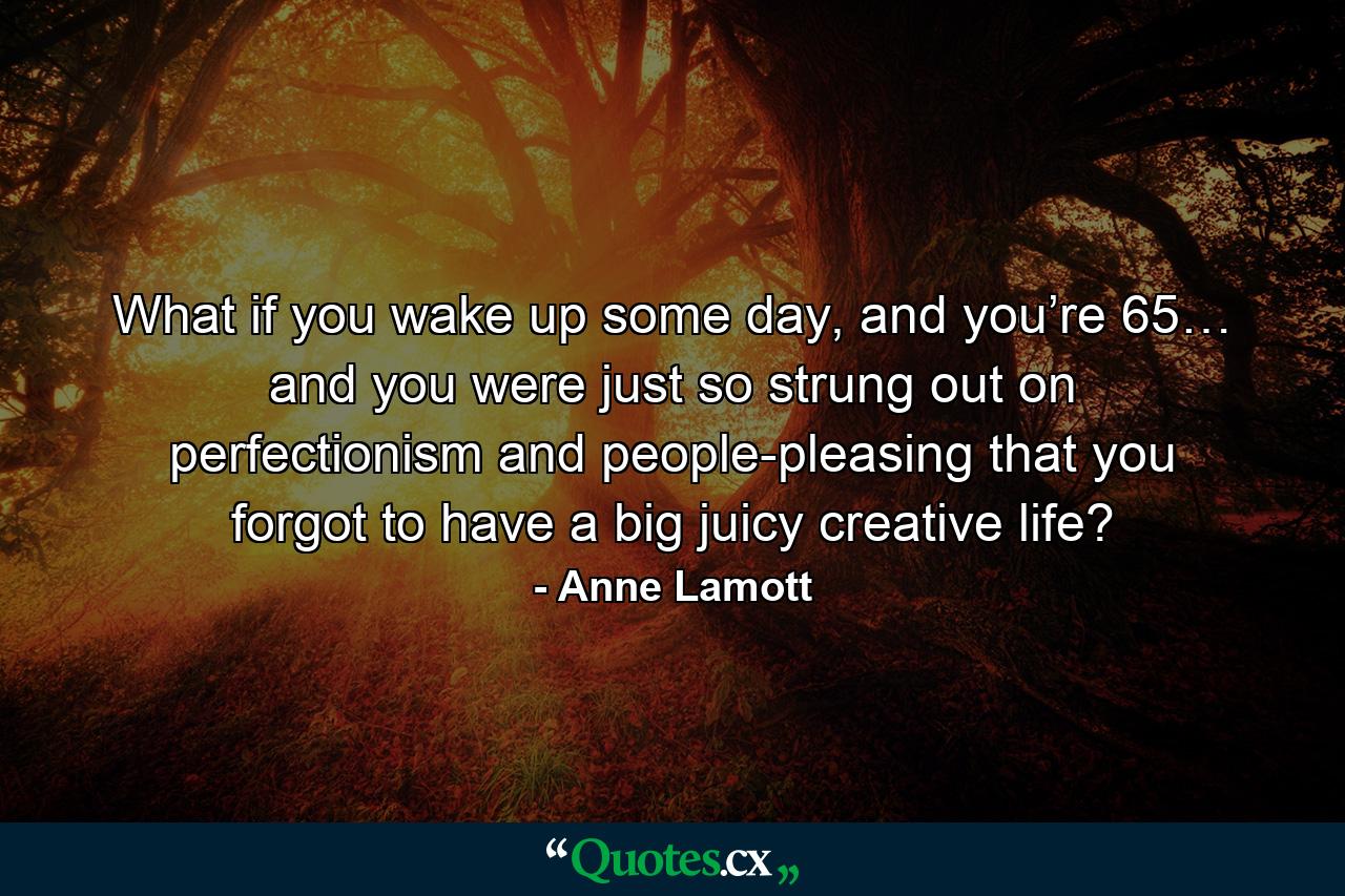 What if you wake up some day, and you’re 65… and you were just so strung out on perfectionism and people-pleasing that you forgot to have a big juicy creative life? - Quote by Anne Lamott