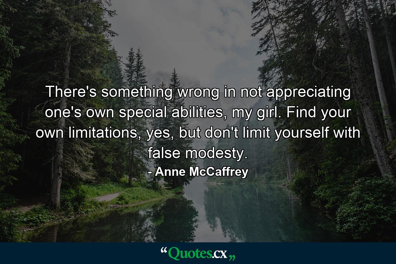 There's something wrong in not appreciating one's own special abilities, my girl. Find your own limitations, yes, but don't limit yourself with false modesty. - Quote by Anne McCaffrey