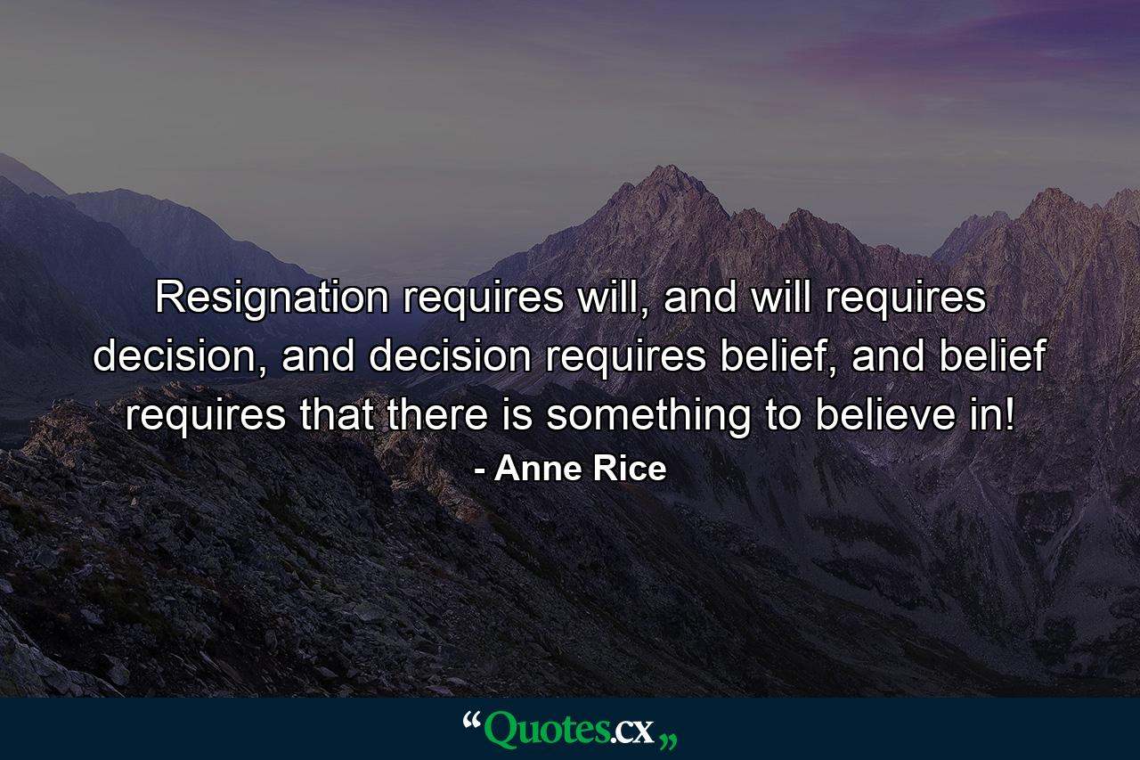 Resignation requires will, and will requires decision, and decision requires belief, and belief requires that there is something to believe in! - Quote by Anne Rice