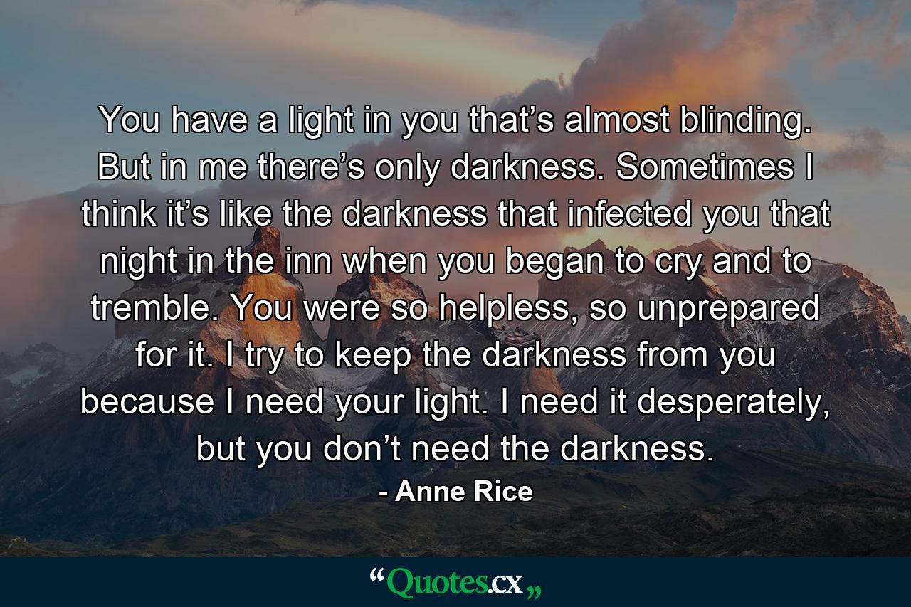 You have a light in you that’s almost blinding. But in me there’s only darkness. Sometimes I think it’s like the darkness that infected you that night in the inn when you began to cry and to tremble. You were so helpless, so unprepared for it. I try to keep the darkness from you because I need your light. I need it desperately, but you don’t need the darkness. - Quote by Anne Rice