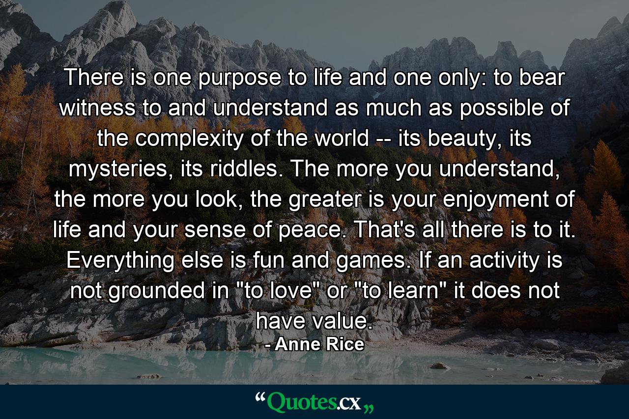 There is one purpose to life and one only: to bear witness to and understand as much as possible of the complexity of the world -- its beauty, its mysteries, its riddles. The more you understand, the more you look, the greater is your enjoyment of life and your sense of peace. That's all there is to it. Everything else is fun and games. If an activity is not grounded in 