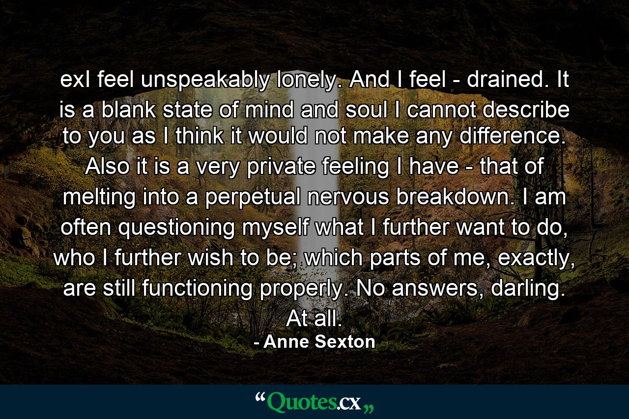 exI feel unspeakably lonely. And I feel - drained. It is a blank state of mind and soul I cannot describe to you as I think it would not make any difference. Also it is a very private feeling I have - that of melting into a perpetual nervous breakdown. I am often questioning myself what I further want to do, who I further wish to be; which parts of me, exactly, are still functioning properly. No answers, darling. At all. - Quote by Anne Sexton