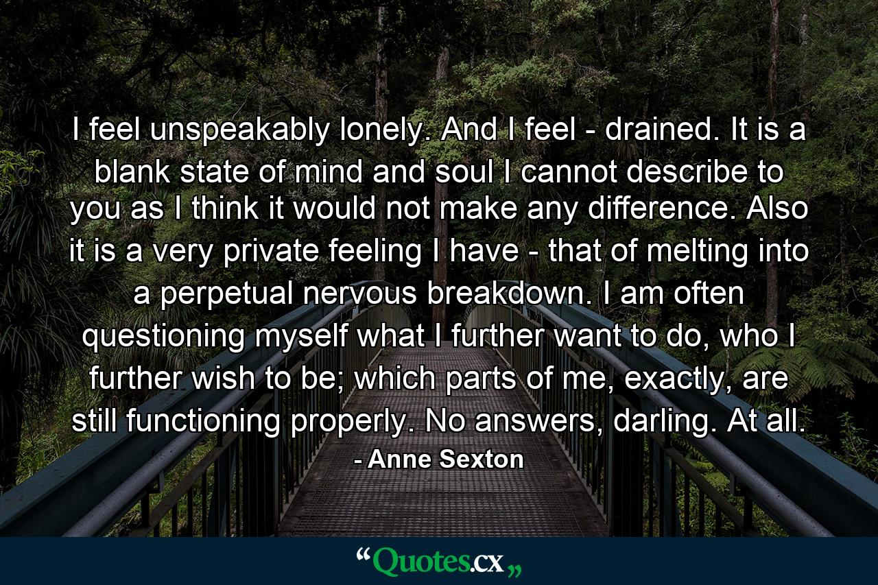 I feel unspeakably lonely. And I feel - drained. It is a blank state of mind and soul I cannot describe to you as I think it would not make any difference. Also it is a very private feeling I have - that of melting into a perpetual nervous breakdown. I am often questioning myself what I further want to do, who I further wish to be; which parts of me, exactly, are still functioning properly. No answers, darling. At all. - Quote by Anne Sexton