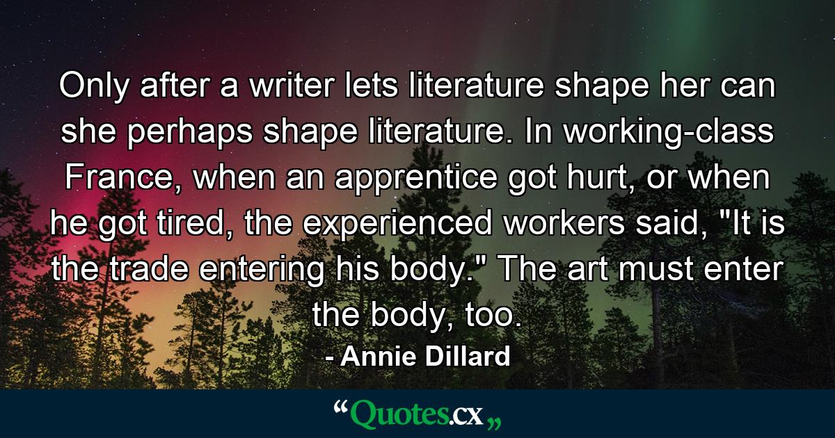 Only after a writer lets literature shape her can she perhaps shape literature. In working-class France, when an apprentice got hurt, or when he got tired, the experienced workers said, 