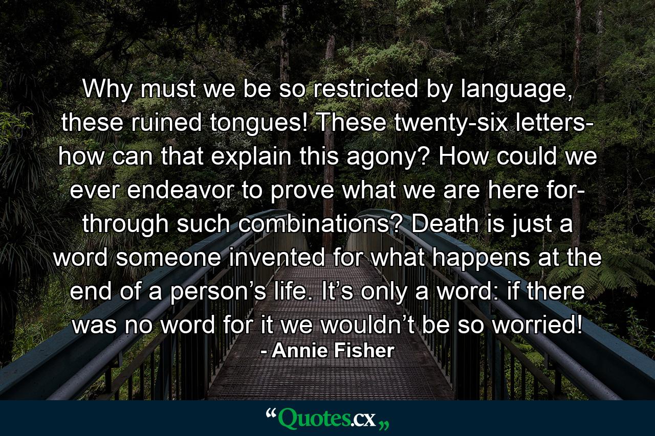 Why must we be so restricted by language, these ruined tongues! These twenty-six letters- how can that explain this agony? How could we ever endeavor to prove what we are here for- through such combinations? Death is just a word someone invented for what happens at the end of a person’s life. It’s only a word: if there was no word for it we wouldn’t be so worried! - Quote by Annie Fisher