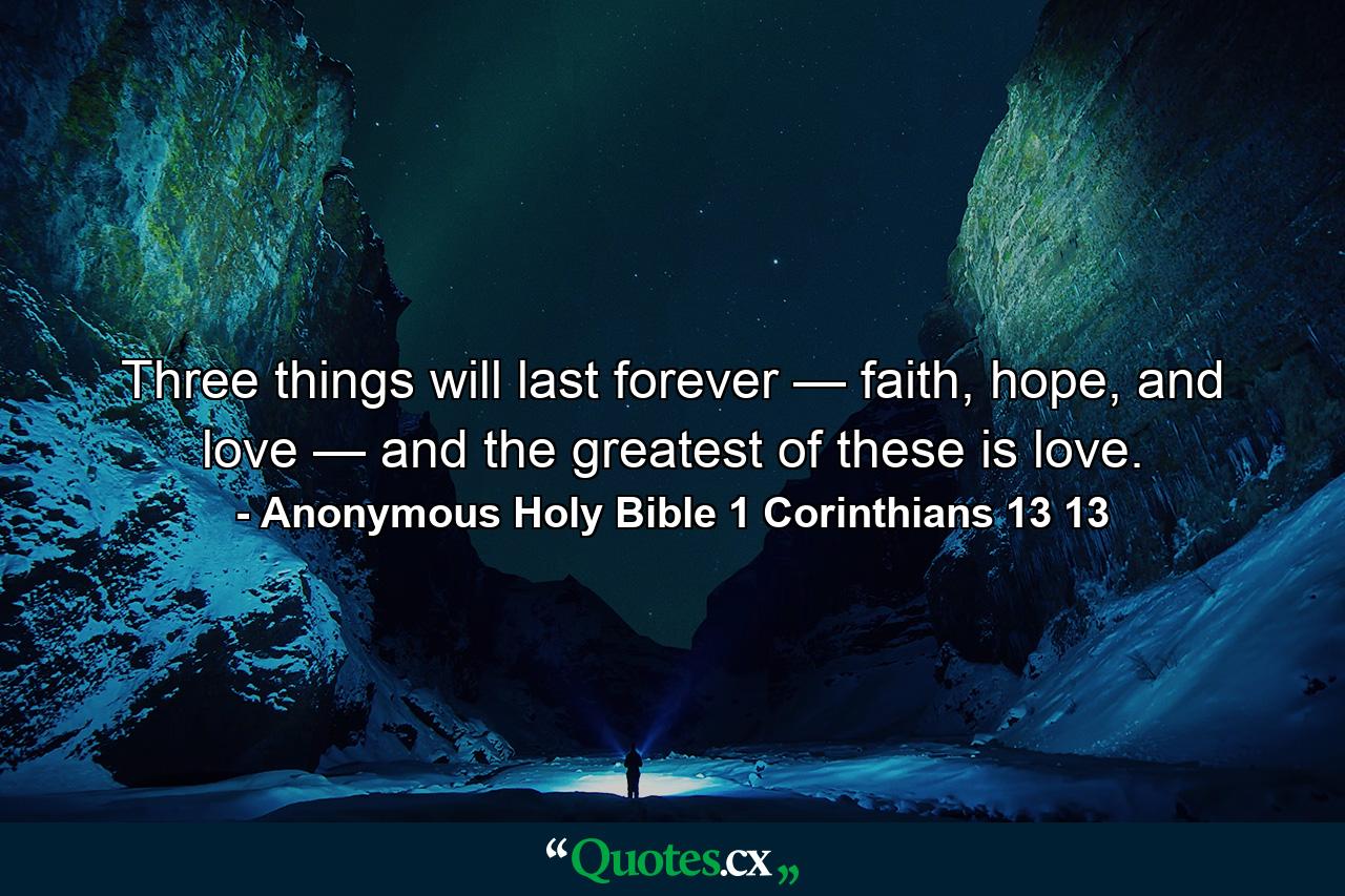 Three things will last forever — faith, hope, and love — and the greatest of these is love. - Quote by Anonymous Holy Bible 1 Corinthians 13 13