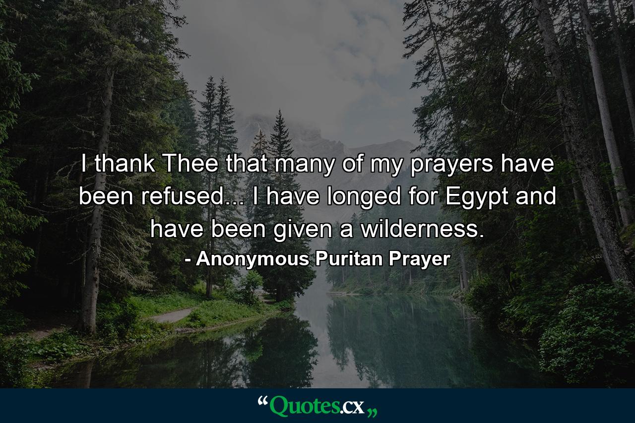 I thank Thee that many of my prayers have been refused... I have longed for Egypt and have been given a wilderness. - Quote by Anonymous Puritan Prayer