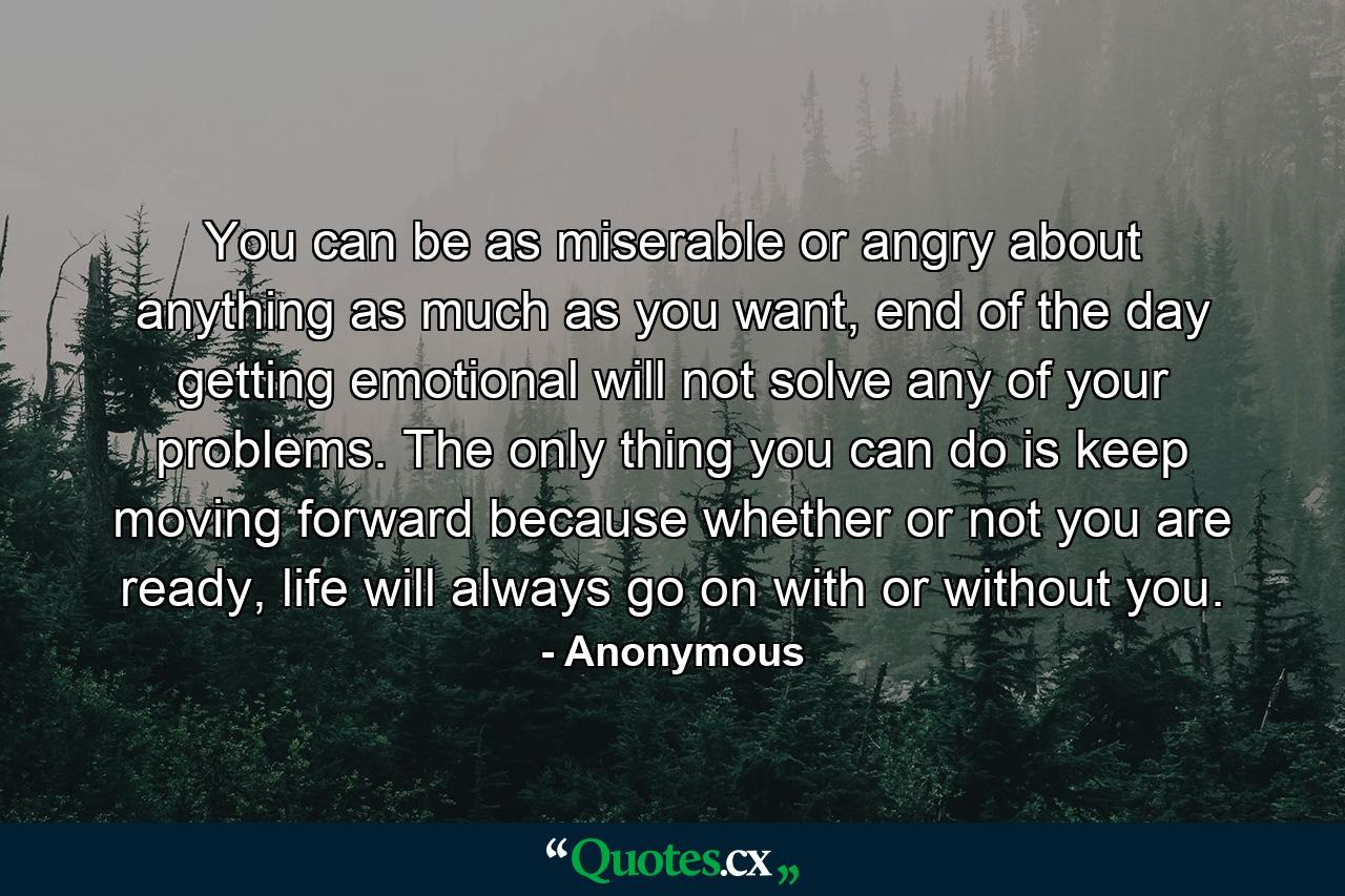 You can be as miserable or angry about anything as much as you want, end of the day getting emotional will not solve any of your problems. The only thing you can do is keep moving forward because whether or not you are ready, life will always go on with or without you. - Quote by Anonymous