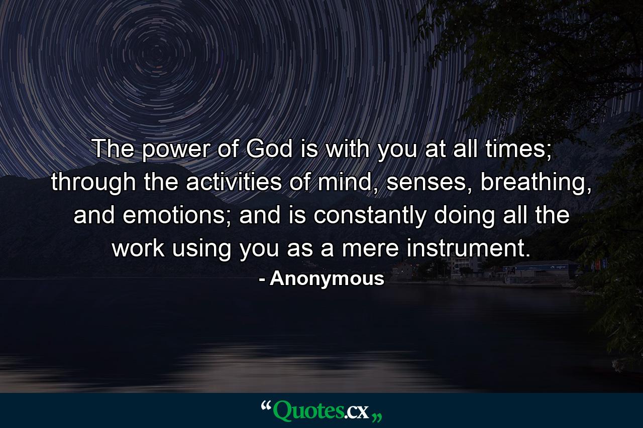 The power of God is with you at all times; through the activities of mind, senses, breathing, and emotions; and is constantly doing all the work using you as a mere instrument. - Quote by Anonymous