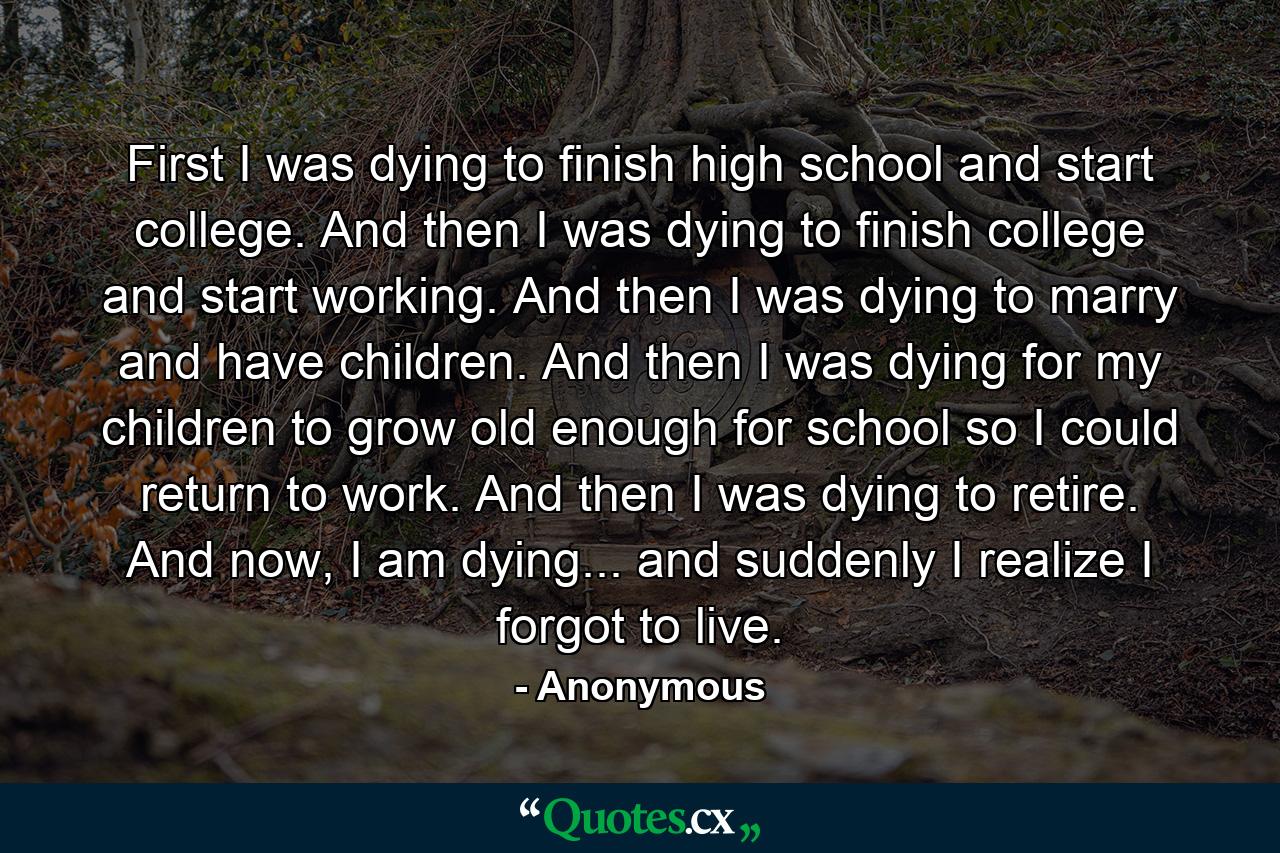 First I was dying to finish high school and start college. And then I was dying to finish college and start working. And then I was dying to marry and have children. And then I was dying for my children to grow old enough for school so I could return to work. And then I was dying to retire. And now, I am dying... and suddenly I realize I forgot to live. - Quote by Anonymous