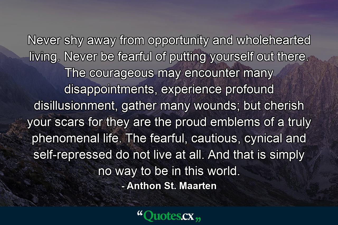 Never shy away from opportunity and wholehearted living. Never be fearful of putting yourself out there. The courageous may encounter many disappointments, experience profound disillusionment, gather many wounds; but cherish your scars for they are the proud emblems of a truly phenomenal life. The fearful, cautious, cynical and self-repressed do not live at all. And that is simply no way to be in this world. - Quote by Anthon St. Maarten