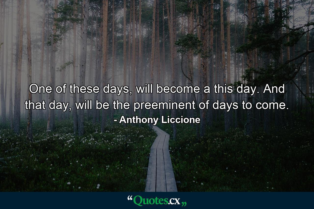 One of these days, will become a this day. And that day, will be the preeminent of days to come. - Quote by Anthony Liccione