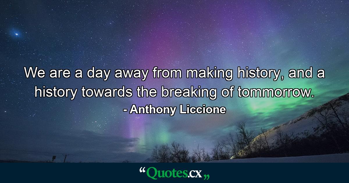 We are a day away from making history, and a history towards the breaking of tommorrow. - Quote by Anthony Liccione