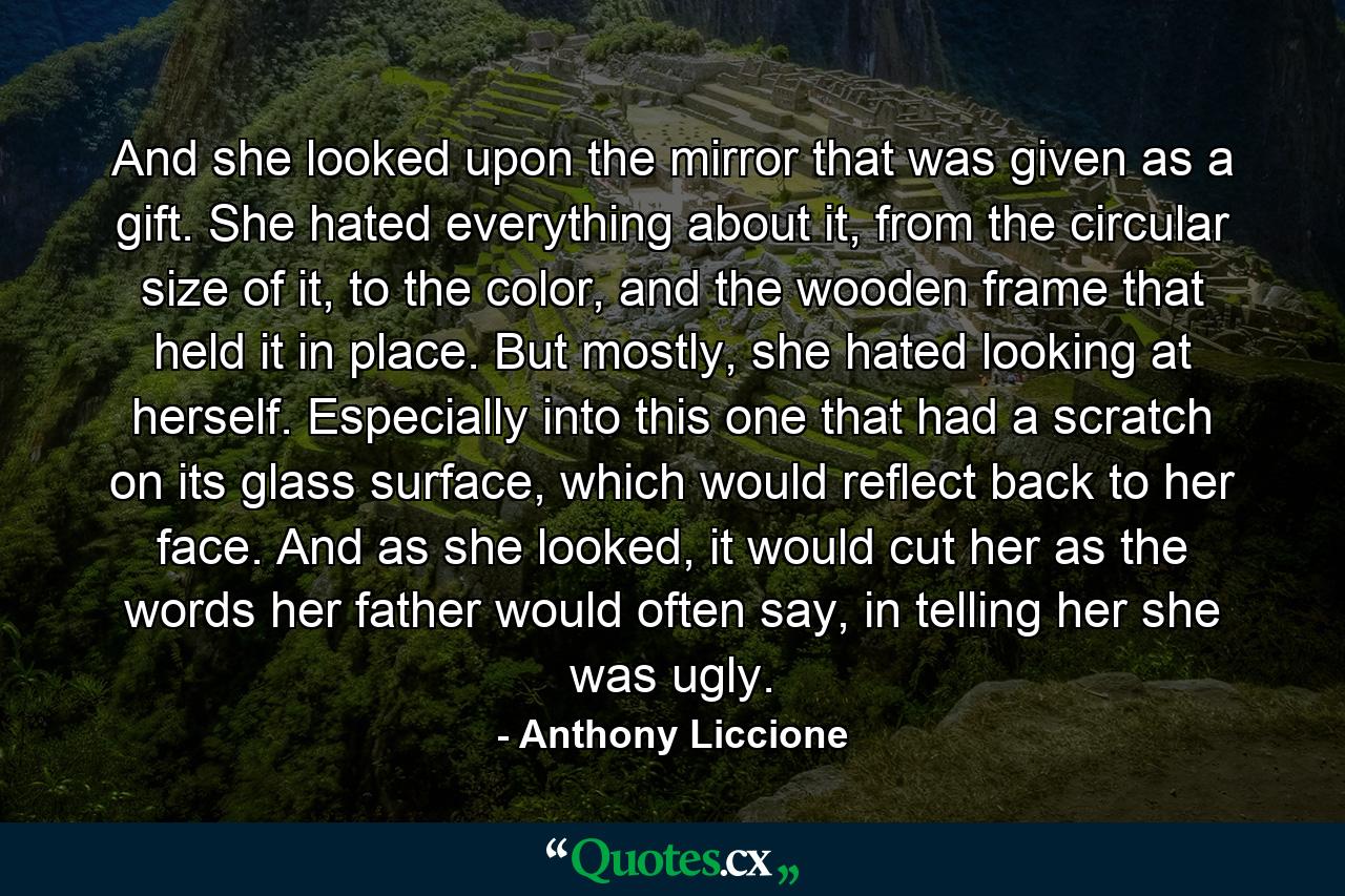 And she looked upon the mirror that was given as a gift. She hated everything about it, from the circular size of it, to the color, and the wooden frame that held it in place. But mostly, she hated looking at herself. Especially into this one that had a scratch on its glass surface, which would reflect back to her face. And as she looked, it would cut her as the words her father would often say, in telling her she was ugly. - Quote by Anthony Liccione