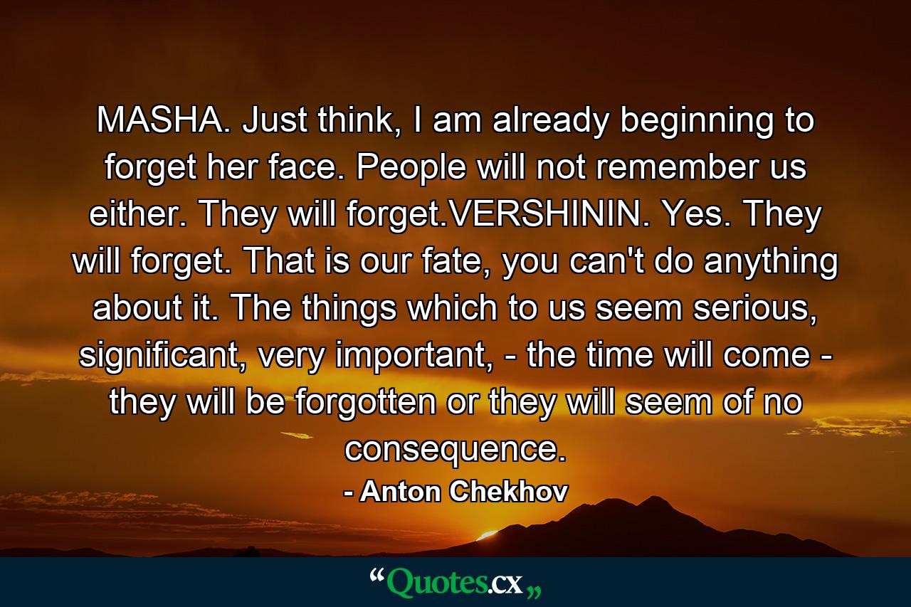 MASHA. Just think, I am already beginning to forget her face. People will not remember us either. They will forget.VERSHININ. Yes. They will forget. That is our fate, you can't do anything about it. The things which to us seem serious, significant, very important, - the time will come - they will be forgotten or they will seem of no consequence. - Quote by Anton Chekhov