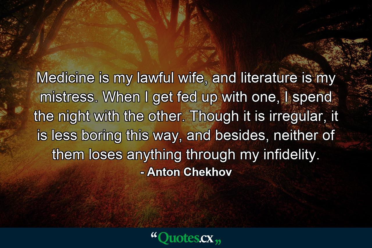 Medicine is my lawful wife, and literature is my mistress. When I get fed up with one, I spend the night with the other. Though it is irregular, it is less boring this way, and besides, neither of them loses anything through my infidelity. - Quote by Anton Chekhov